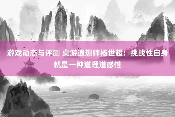 游戏动态与评测 桌游遐想师杨世超：挑战性自身就是一种道理道感性