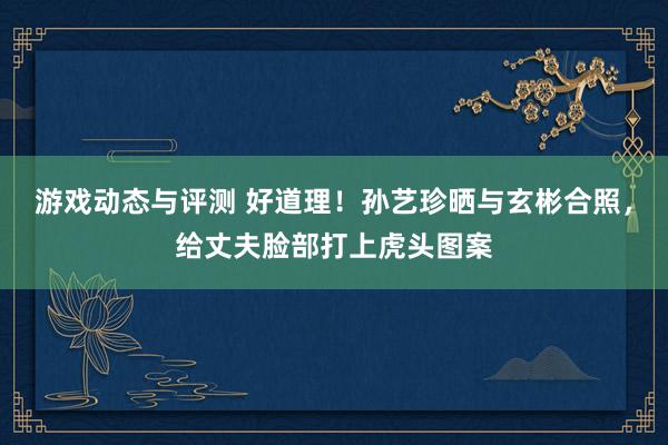 游戏动态与评测 好道理！孙艺珍晒与玄彬合照，给丈夫脸部打上虎头图案