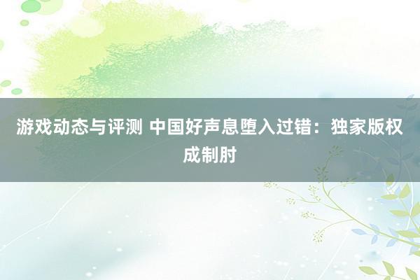 游戏动态与评测 中国好声息堕入过错：独家版权成制肘