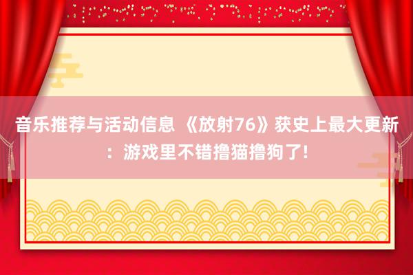 音乐推荐与活动信息 《放射76》获史上最大更新：游戏里不错撸猫撸狗了!