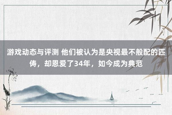 游戏动态与评测 他们被认为是央视最不般配的匹俦，却恩爱了34年，如今成为典范