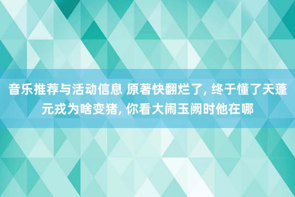 音乐推荐与活动信息 原著快翻烂了, 终于懂了天蓬元戎为啥变猪, 你看大闹玉阙时他在哪