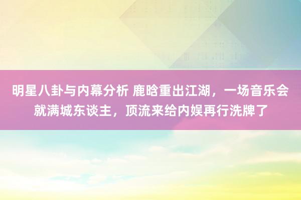 明星八卦与内幕分析 鹿晗重出江湖，一场音乐会就满城东谈主，顶流来给内娱再行洗牌了