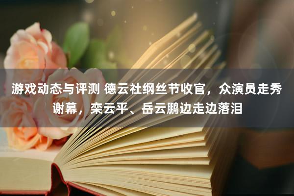 游戏动态与评测 德云社纲丝节收官，众演员走秀谢幕，栾云平、岳云鹏边走边落泪