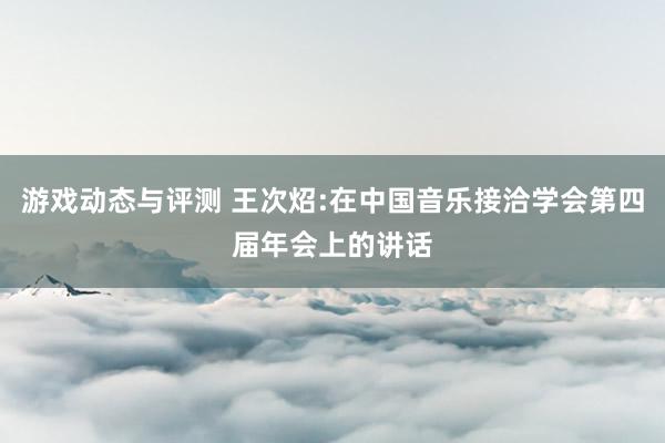 游戏动态与评测 王次炤:在中国音乐接洽学会第四届年会上的讲话