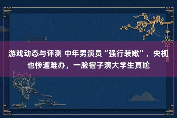 游戏动态与评测 中年男演员“强行装嫩”，央视也惨遭难办，一脸褶子演大学生真尬