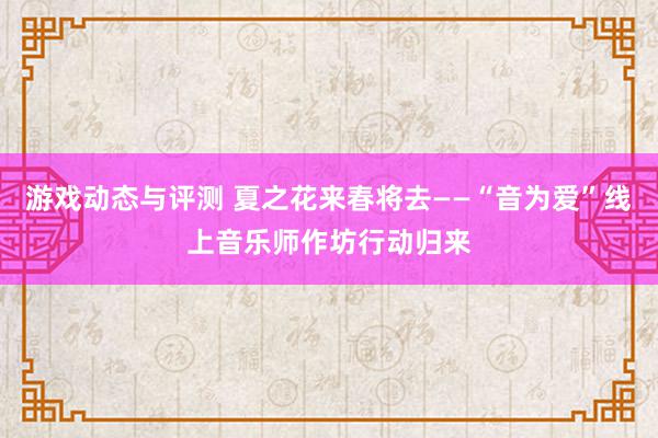 游戏动态与评测 夏之花来春将去——“音为爱”线上音乐师作坊行动归来