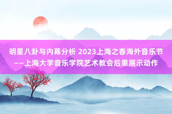 明星八卦与内幕分析 2023上海之春海外音乐节——上海大学音乐学院艺术教会后果展示动作