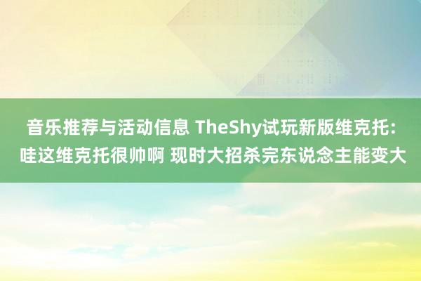 音乐推荐与活动信息 TheShy试玩新版维克托: 哇这维克托很帅啊 现时大招杀完东说念主能变大