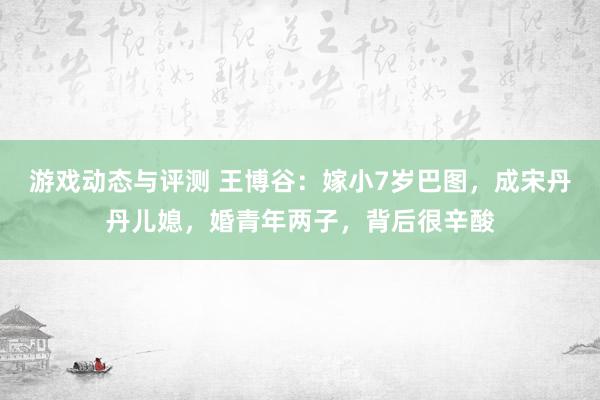 游戏动态与评测 王博谷：嫁小7岁巴图，成宋丹丹儿媳，婚青年两子，背后很辛酸