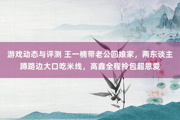 游戏动态与评测 王一楠带老公回娘家，两东谈主蹲路边大口吃米线，高鑫全程拎包超恩爱