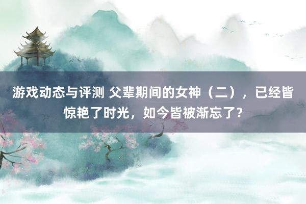 游戏动态与评测 父辈期间的女神（二），已经皆惊艳了时光，如今皆被渐忘了？