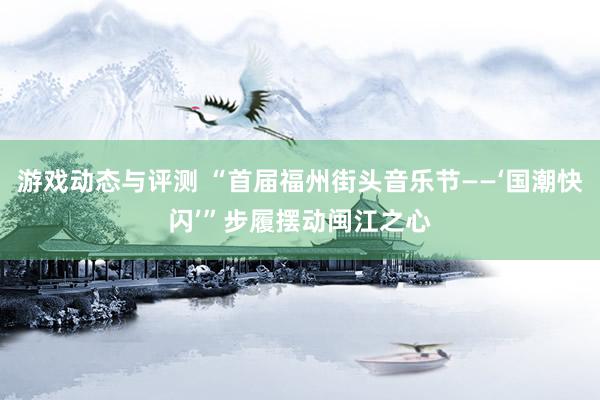 游戏动态与评测 “首届福州街头音乐节——‘国潮快闪’”步履摆动闽江之心