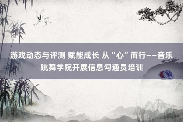 游戏动态与评测 赋能成长 从“心”而行——音乐跳舞学院开展信息勾通员培训