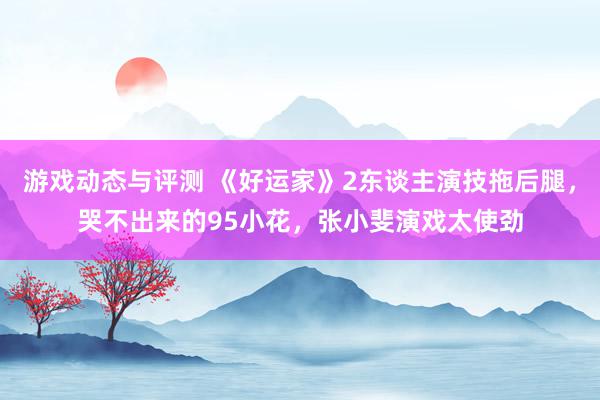 游戏动态与评测 《好运家》2东谈主演技拖后腿，哭不出来的95小花，张小斐演戏太使劲