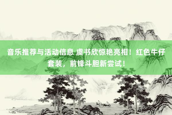 音乐推荐与活动信息 虞书欣惊艳亮相！红色牛仔套装，前锋斗胆新尝试！