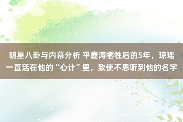 明星八卦与内幕分析 平鑫涛牺牲后的5年，琼瑶一直活在他的“心计”里，致使不思听到他的名字