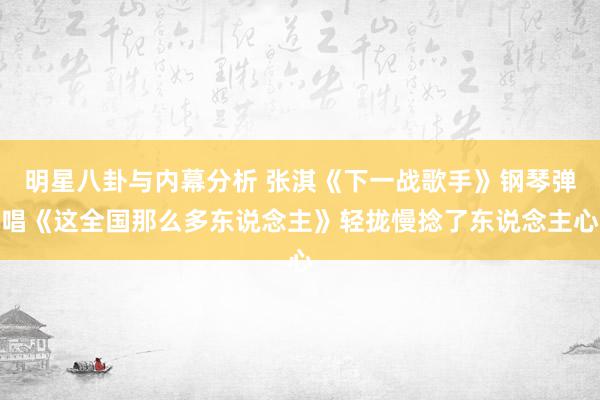 明星八卦与内幕分析 张淇《下一战歌手》钢琴弹唱《这全国那么多东说念主》轻拢慢捻了东说念主心