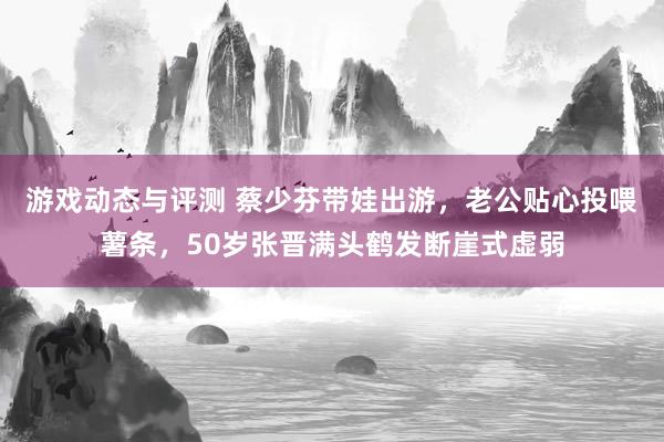 游戏动态与评测 蔡少芬带娃出游，老公贴心投喂薯条，50岁张晋满头鹤发断崖式虚弱