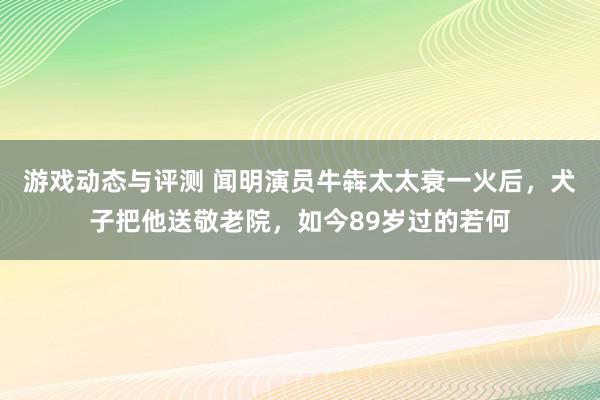 游戏动态与评测 闻明演员牛犇太太衰一火后，犬子把他送敬老院，如今89岁过的若何