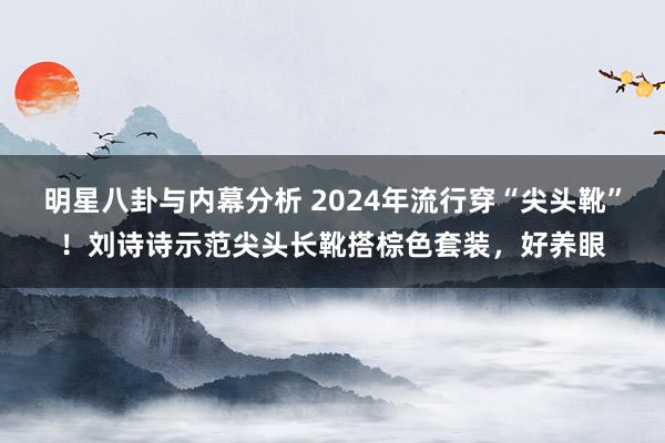 明星八卦与内幕分析 2024年流行穿“尖头靴”！刘诗诗示范尖头长靴搭棕色套装，好养眼