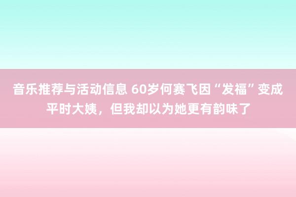 音乐推荐与活动信息 60岁何赛飞因“发福”变成平时大姨，但我却以为她更有韵味了