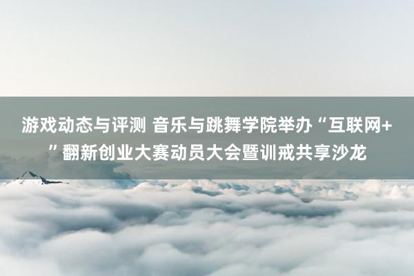 游戏动态与评测 音乐与跳舞学院举办“互联网+”翻新创业大赛动员大会暨训戒共享沙龙