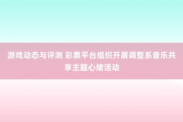 游戏动态与评测 彩票平台组织开展调整系音乐共享主题心绪活动