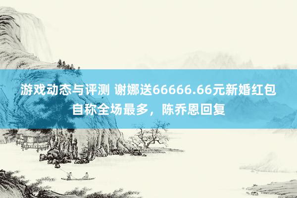 游戏动态与评测 谢娜送66666.66元新婚红包自称全场最多，陈乔恩回复