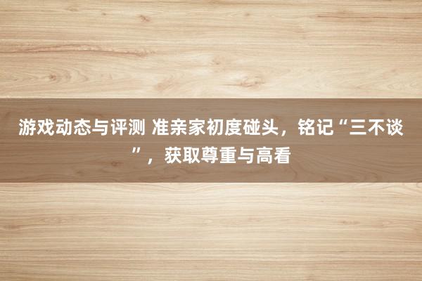 游戏动态与评测 准亲家初度碰头，铭记“三不谈”，获取尊重与高看