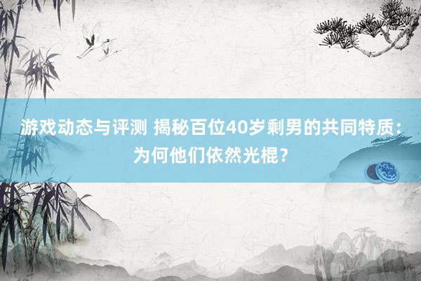 游戏动态与评测 揭秘百位40岁剩男的共同特质：为何他们依然光棍？