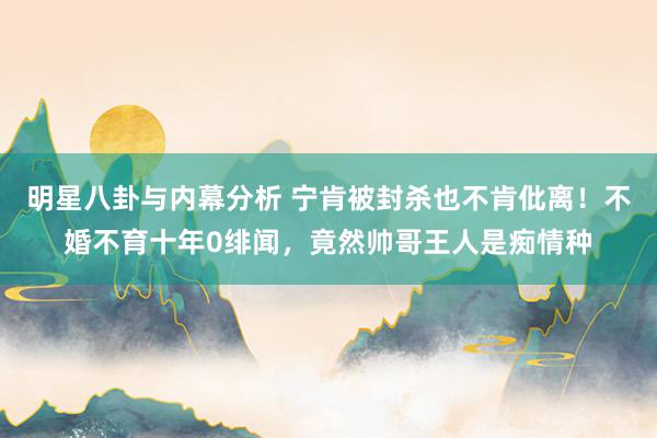 明星八卦与内幕分析 宁肯被封杀也不肯仳离！不婚不育十年0绯闻，竟然帅哥王人是痴情种