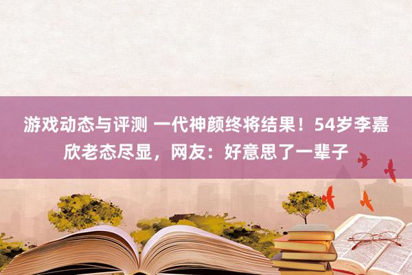 游戏动态与评测 一代神颜终将结果！54岁李嘉欣老态尽显，网友：好意思了一辈子