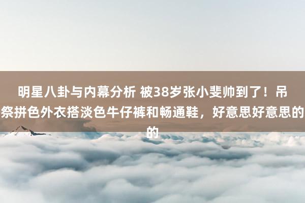 明星八卦与内幕分析 被38岁张小斐帅到了！吊祭拼色外衣搭淡色牛仔裤和畅通鞋，好意思好意思的