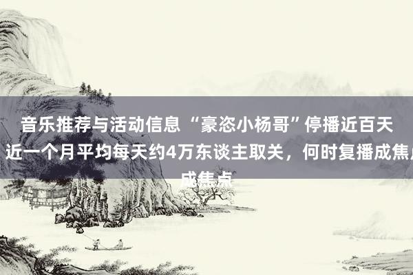 音乐推荐与活动信息 “豪恣小杨哥”停播近百天！近一个月平均每天约4万东谈主取关，何时复播成焦点