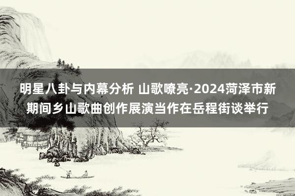 明星八卦与内幕分析 山歌嘹亮·2024菏泽市新期间乡山歌曲创作展演当作在岳程街谈举行