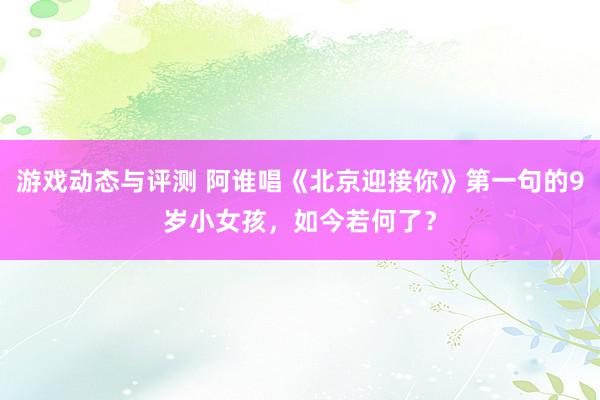 游戏动态与评测 阿谁唱《北京迎接你》第一句的9岁小女孩，如今若何了？