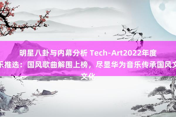 明星八卦与内幕分析 Tech-Art2022年度音乐推选：国风歌曲解围上榜，尽显华为音乐传承国风文化