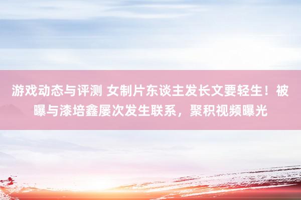 游戏动态与评测 女制片东谈主发长文要轻生！被曝与漆培鑫屡次发生联系，聚积视频曝光