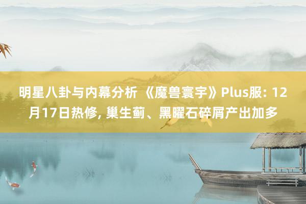 明星八卦与内幕分析 《魔兽寰宇》Plus服: 12月17日热修, 巢生蓟、黑曜石碎屑产出加多