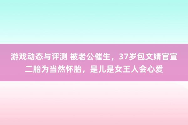 游戏动态与评测 被老公催生，37岁包文婧官宣二胎为当然怀胎，是儿是女王人会心爱