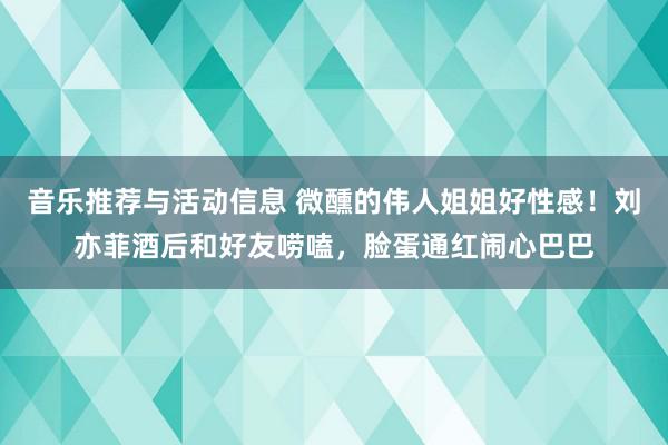 音乐推荐与活动信息 微醺的伟人姐姐好性感！刘亦菲酒后和好友唠嗑，脸蛋通红闹心巴巴