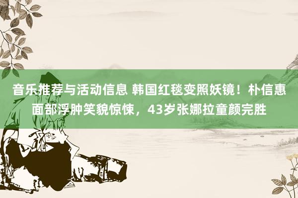 音乐推荐与活动信息 韩国红毯变照妖镜！朴信惠面部浮肿笑貌惊悚，43岁张娜拉童颜完胜