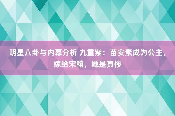 明星八卦与内幕分析 九重紫：苗安素成为公主，嫁给宋翰，她是真惨