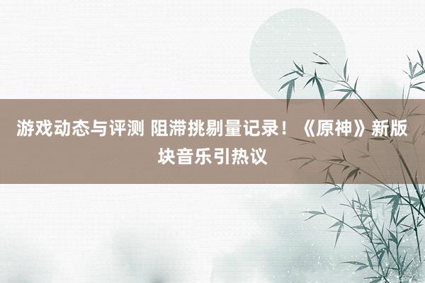 游戏动态与评测 阻滞挑剔量记录！《原神》新版块音乐引热议