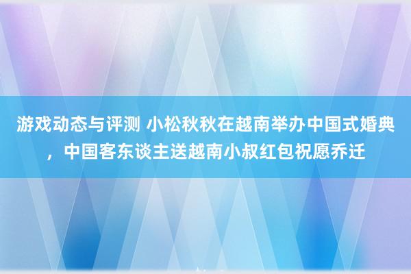 游戏动态与评测 小松秋秋在越南举办中国式婚典，中国客东谈主送越南小叔红包祝愿乔迁