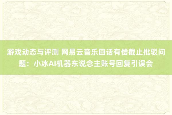 游戏动态与评测 网易云音乐回话有偿截止批驳问题：小冰AI机器东说念主账号回复引误会