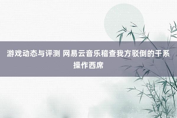 游戏动态与评测 网易云音乐稽查我方驳倒的干系操作西席