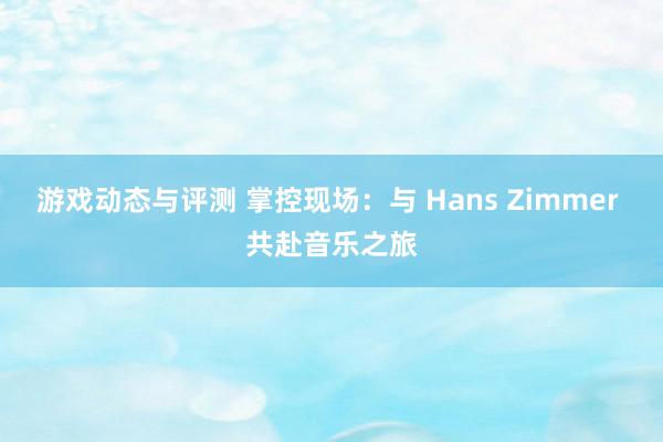 游戏动态与评测 掌控现场：与 Hans Zimmer 共赴音乐之旅