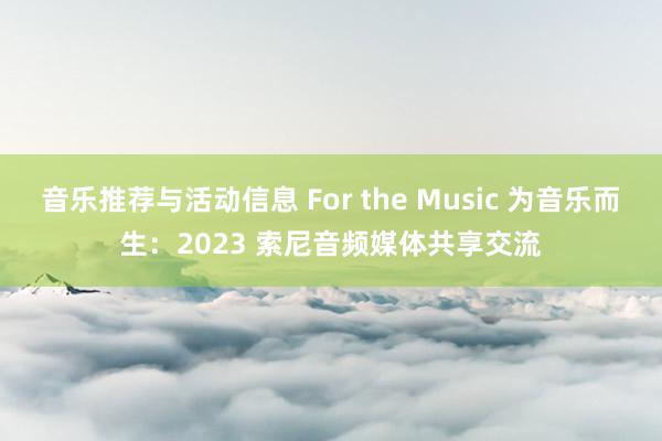 音乐推荐与活动信息 For the Music 为音乐而生：2023 索尼音频媒体共享交流